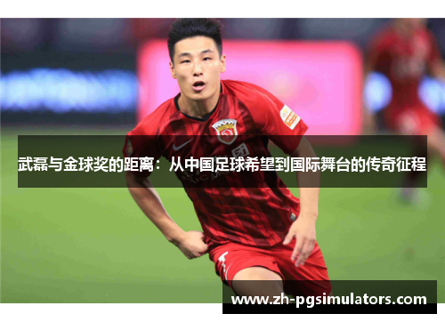 武磊与金球奖的距离：从中国足球希望到国际舞台的传奇征程
