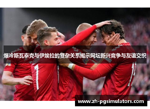 爆冷斯瓦泰克与伊埃拉的复杂关系揭示网坛新兴竞争与友谊交织