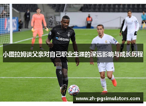 小图拉姆谈父亲对自己职业生涯的深远影响与成长历程