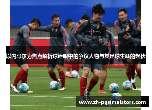 以内马尔为焦点解析球迷眼中的争议人物与其足球生涯的起伏 以内马尔为焦点解析球迷眼中的争议人物与其足球生涯的起伏