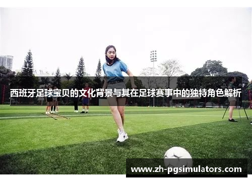 西班牙足球宝贝的文化背景与其在足球赛事中的独特角色解析