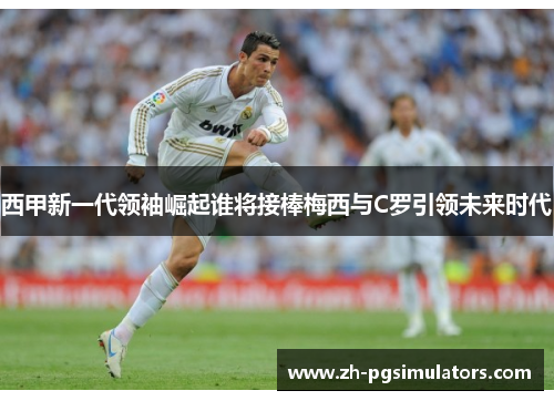 西甲新一代领袖崛起谁将接棒梅西与C罗引领未来时代