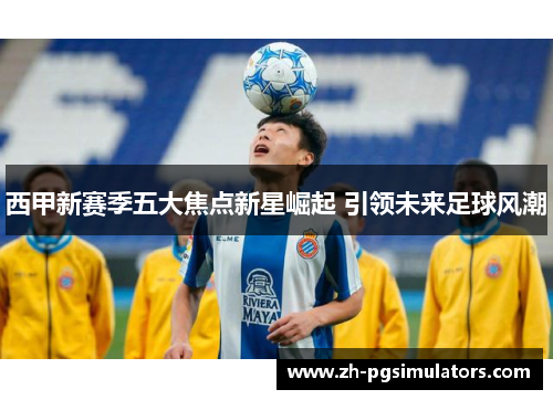 西甲新赛季五大焦点新星崛起 引领未来足球风潮