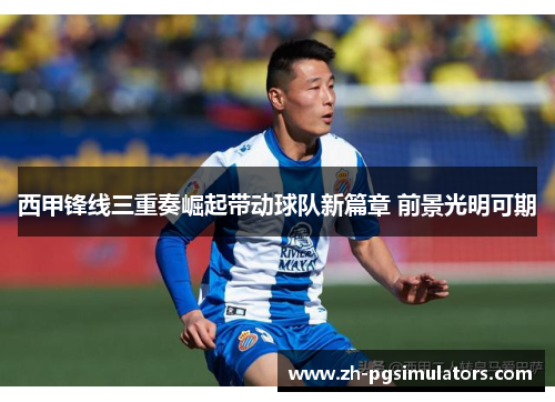 西甲锋线三重奏崛起带动球队新篇章 前景光明可期 西甲锋线三重奏崛起带动球队新篇章 前景光明可期