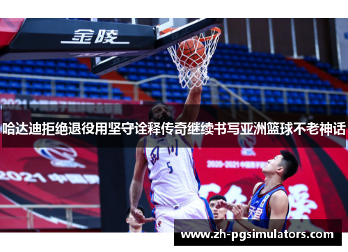 哈达迪拒绝退役用坚守诠释传奇继续书写亚洲篮球不老神话 哈达迪拒绝退役用坚守诠释传奇继续书写亚洲篮球不老神话