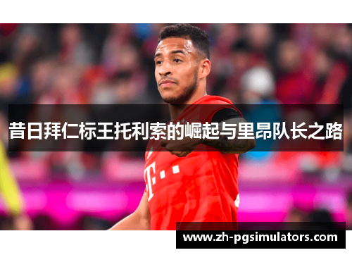 昔日拜仁标王托利索的崛起与里昂队长之路
