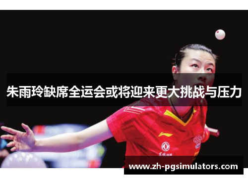 朱雨玲缺席全运会或将迎来更大挑战与压力