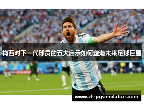 梅西对下一代球员的五大启示如何塑造未来足球巨星 梅西对下一代球员的五大启示如何塑造未来足球巨星