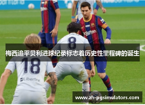 梅西追平贝利进球纪录标志着历史性里程碑的诞生 梅西追平贝利进球纪录标志着历史性里程碑的诞生